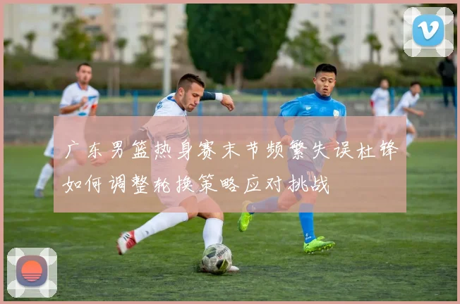 广东男篮热身赛末节频繁失误杜锋如何调整轮换策略应对挑战