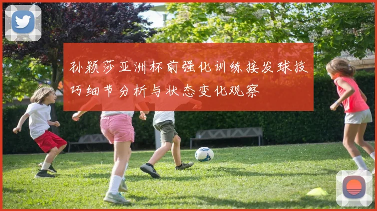 孙颖莎亚洲杯前强化训练接发球技巧细节分析与状态变化观察