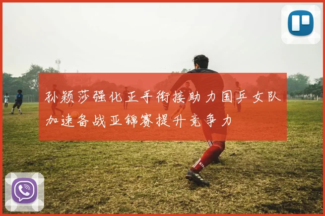 孙颖莎强化正手衔接助力国乒女队加速备战亚锦赛提升竞争力