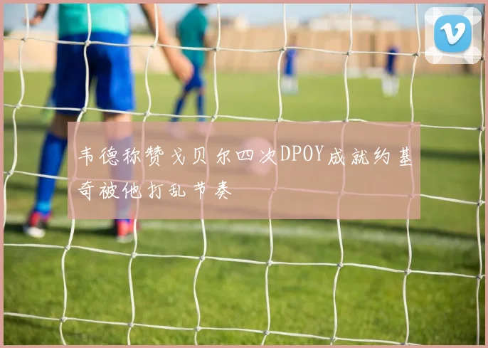 韦德称赞戈贝尔四次DPOY成就约基奇被他打乱节奏