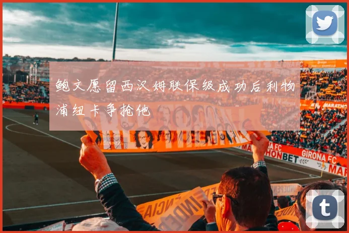 鲍文愿留西汉姆联保级成功后利物浦纽卡争抢他