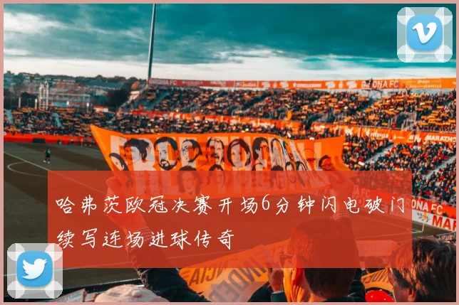 哈弗茨欧冠决赛开场6分钟闪电破门续写连场进球传奇