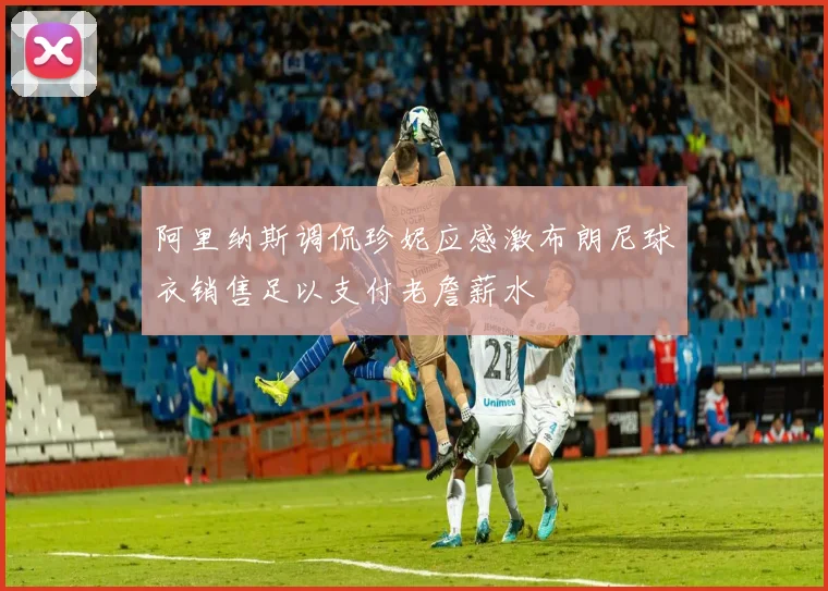 阿里纳斯调侃珍妮应感激布朗尼球衣销售足以支付老詹薪水