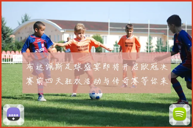 布达佩斯足球盛宴即将开启欧冠决赛前四天狂欢活动与传奇赛等你来参与