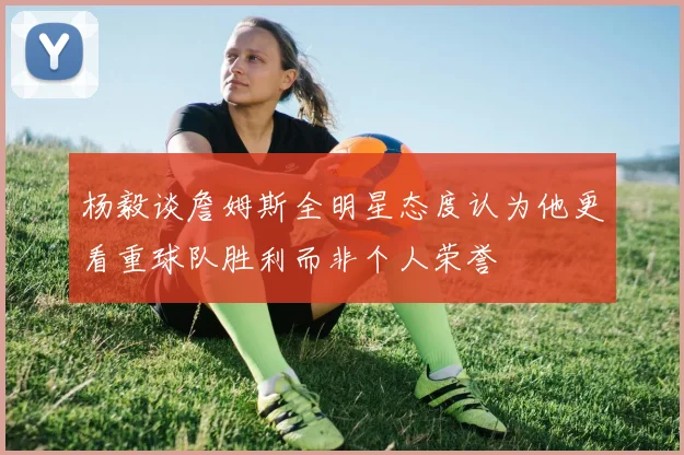 杨毅谈詹姆斯全明星态度认为他更看重球队胜利而非个人荣誉