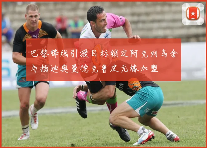 巴黎锋线引援目标锁定阿克利乌舍与扬迪奥曼德克鲁皮无缘加盟