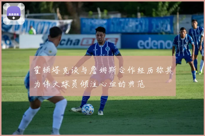 霍顿塔克谈与詹姆斯合作经历称其为伟大球员倾注心血的典范