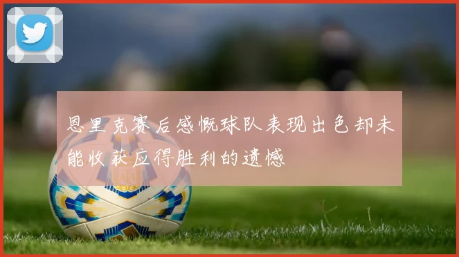 恩里克赛后感慨球队表现出色却未能收获应得胜利的遗憾
