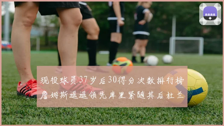 现役球员37岁后30得分次数排行榜詹姆斯遥遥领先库里紧随其后杜兰特位列第三