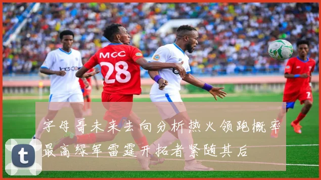 字母哥未来去向分析热火领跑概率最高绿军雷霆开拓者紧随其后