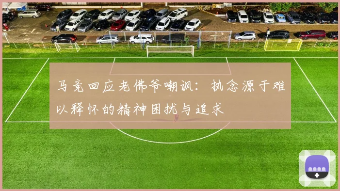 马竞回应老佛爷嘲讽:执念源于难以释怀的精神困扰与追求